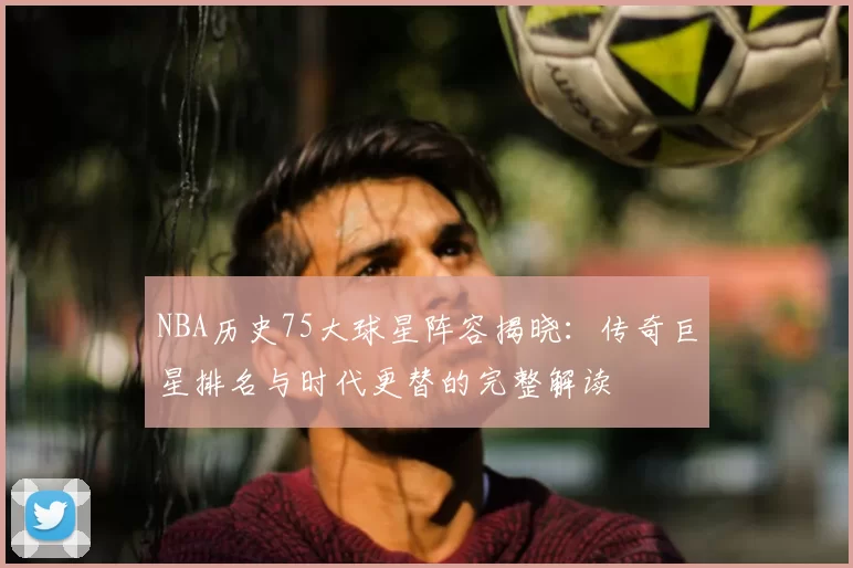 NBA历史75大球星阵容揭晓：传奇巨星排名与时代更替的完整解读