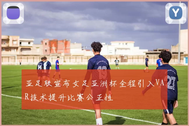 亚足联宣布女足亚洲杯全程引入VAR技术提升比赛公正性