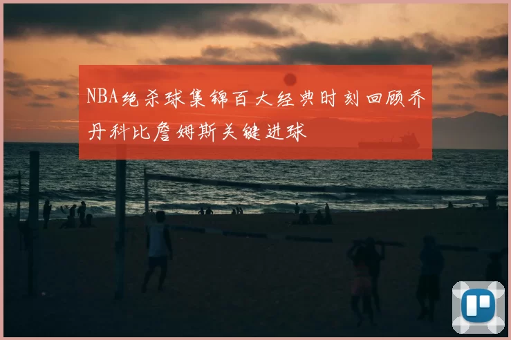 NBA绝杀球集锦百大经典时刻回顾乔丹科比詹姆斯关键进球