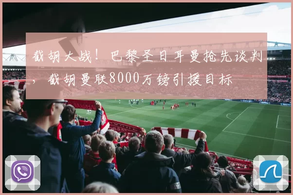 截胡大战!巴黎圣日耳曼抢先谈判,截胡曼联8000万镑引援目标