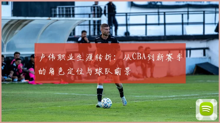 卢伟职业生涯转折：从CBA到新赛季的角色定位与球队前景