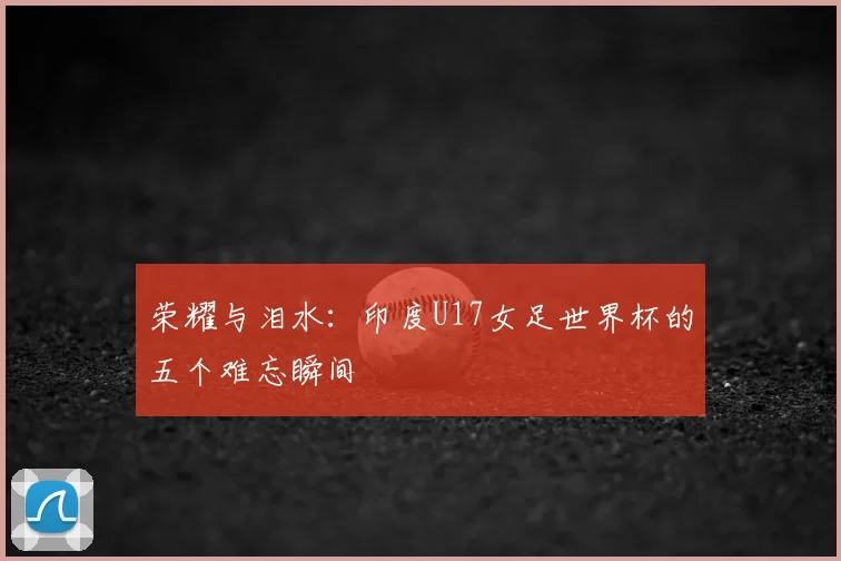 荣耀与泪水：印度U17女足世界杯的五个难忘瞬间