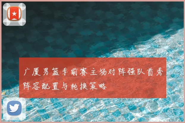 广厦男篮季前赛主场对阵强队首秀阵容配置与轮换策略