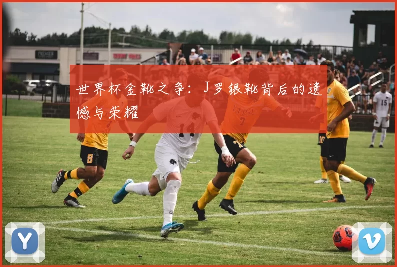 世界杯金靴之争：J罗银靴背后的遗憾与荣耀