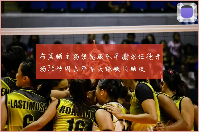 布莱顿主场领先狼队辛谢尔伍德开场36秒闪击邓克头球破门助攻