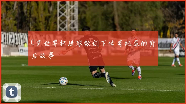 C罗世界杯进球数创下传奇纪录的背后故事