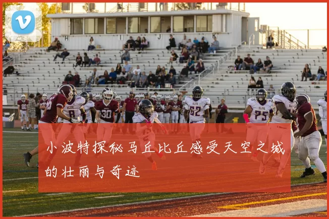 小波特探秘马丘比丘感受天空之城的壮丽与奇迹