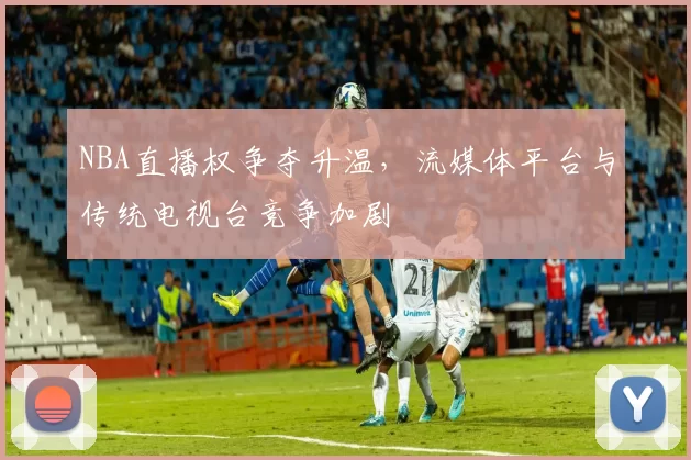 NBA直播权争夺升温，流媒体平台与传统电视台竞争加剧
