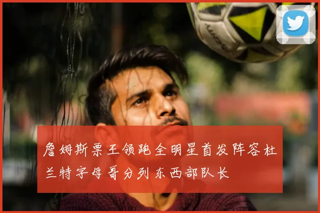 詹姆斯票王领跑全明星首发阵容杜兰特字母哥分列东西部队长