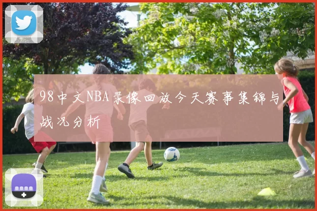 98中文NBA录像回放今天赛事集锦与战况分析