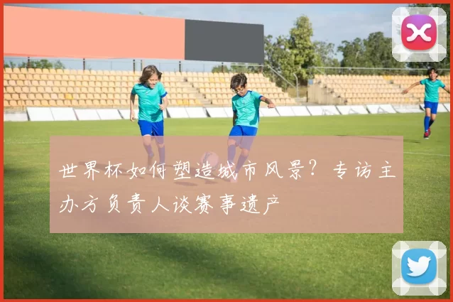世界杯如何塑造城市风景？专访主办方负责人谈赛事遗产