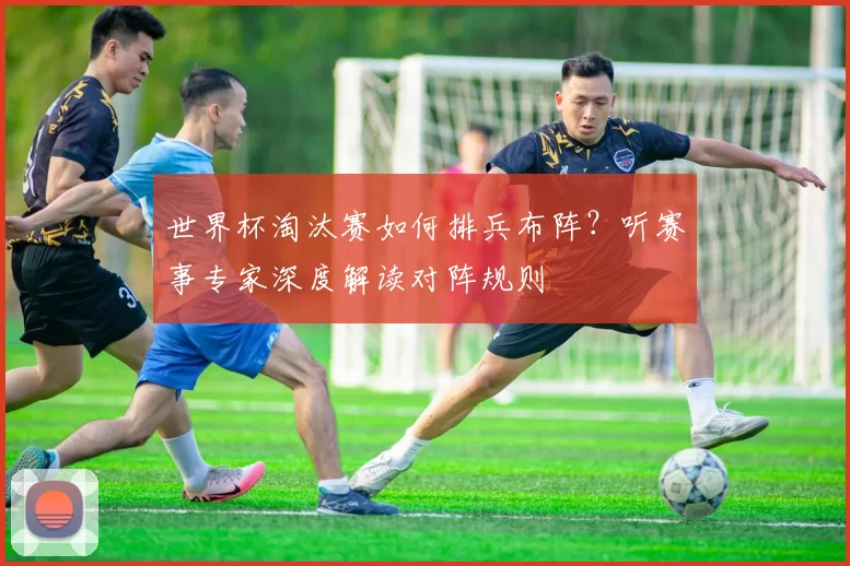 世界杯淘汰赛如何排兵布阵?听赛事专家深度解读对阵规则