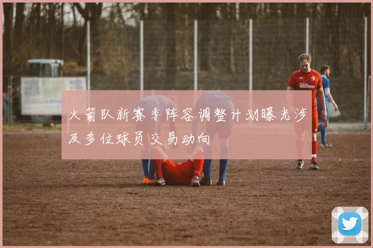 火箭队新赛季阵容调整计划曝光涉及多位球员交易动向