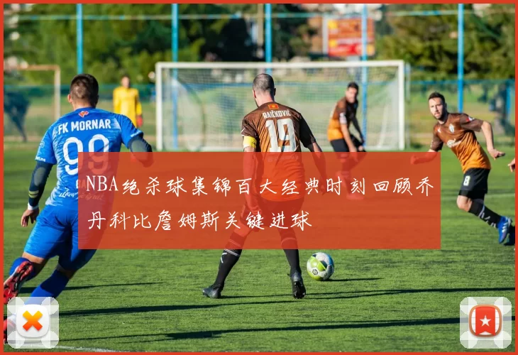 NBA绝杀球集锦百大经典时刻回顾乔丹科比詹姆斯关键进球