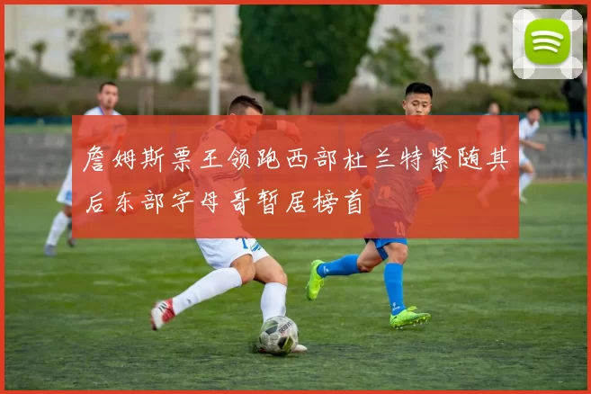 詹姆斯票王领跑西部杜兰特紧随其后东部字母哥暂居榜首