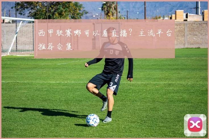 西甲联赛哪可以看直播？主流平台推荐合集