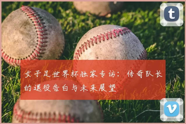 女子足世界杯独家专访:传奇队长的退役告白与未来展望