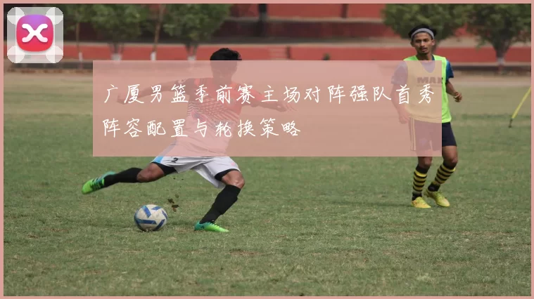 广厦男篮季前赛主场对阵强队首秀阵容配置与轮换策略