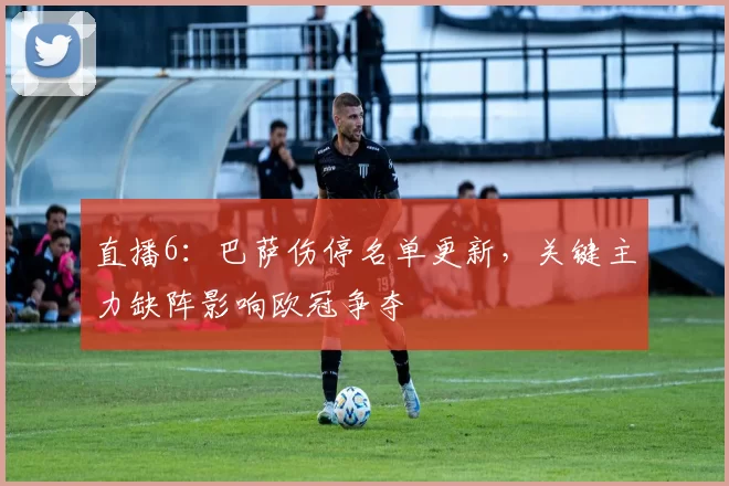 直播6：巴萨伤停名单更新，关键主力缺阵影响欧冠争夺