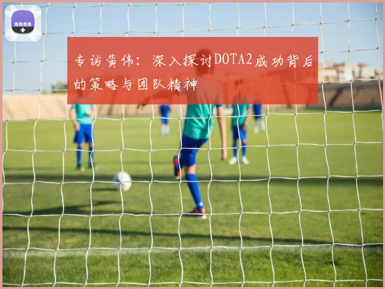 专访黄伟：深入探讨DOTA2成功背后的策略与团队精神