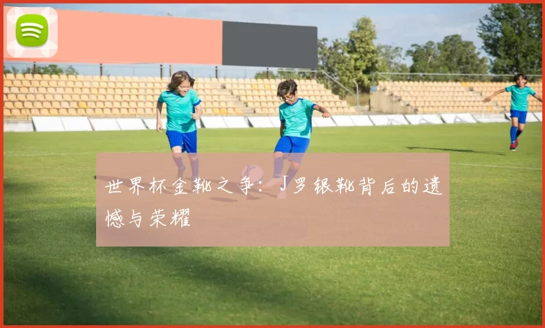 世界杯金靴之争：J罗银靴背后的遗憾与荣耀