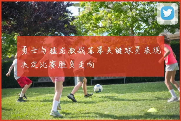 勇士与猛龙激战落幕关键球员表现决定比赛胜负走向