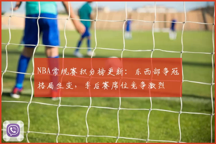 NBA常规赛积分榜更新：东西部争冠格局生变，季后赛席位竞争激烈