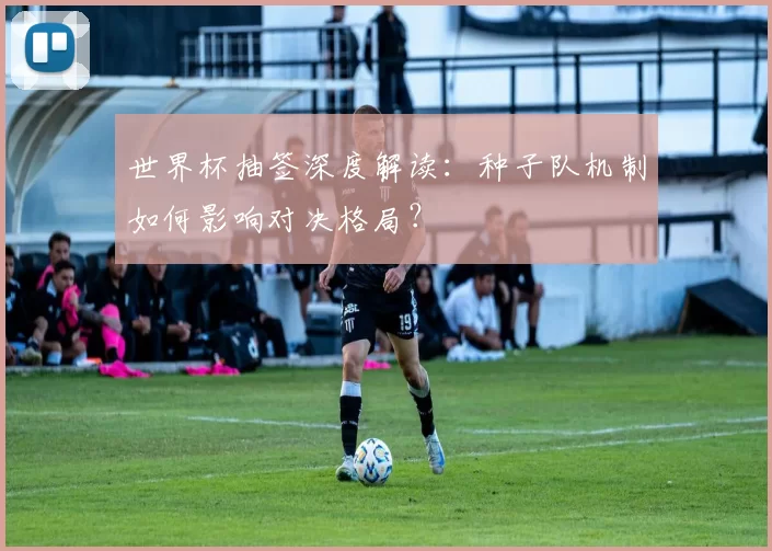 世界杯抽签深度解读：种子队机制如何影响对决格局？