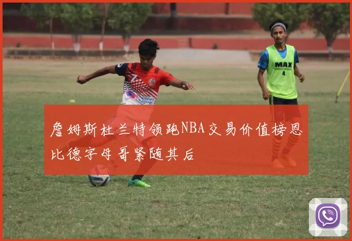 詹姆斯杜兰特领跑NBA交易价值榜恩比德字母哥紧随其后