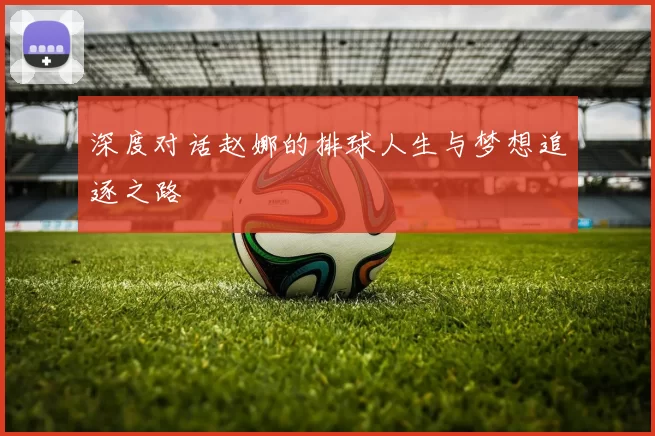 深度对话赵娜的排球人生与梦想追逐之路