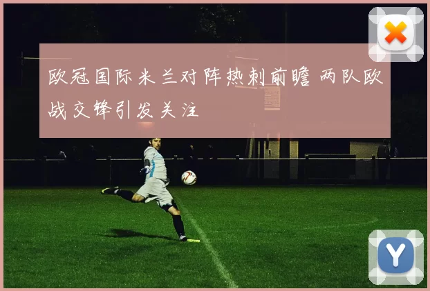 欧冠国际米兰对阵热刺前瞻 两队欧战交锋引发关注
