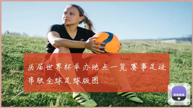 历届世界杯举办地点一览 赛事足迹串联全球足球版图