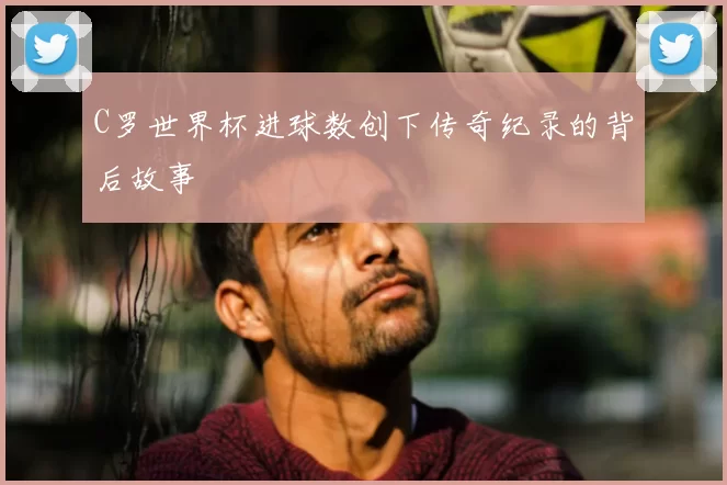C罗世界杯进球数创下传奇纪录的背后故事
