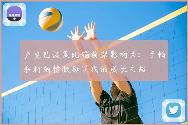 卢克巴谈莱比锡前辈影响力：于帕和科纳特激励了我的成长之路