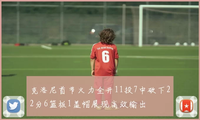 克洛尼首节火力全开11投7中砍下22分6篮板1盖帽展现高效输出