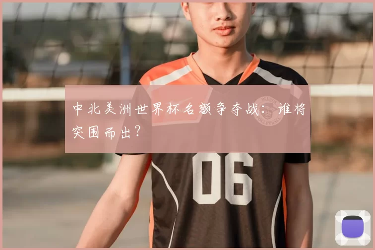 中北美洲世界杯名额争夺战:谁将突围而出?