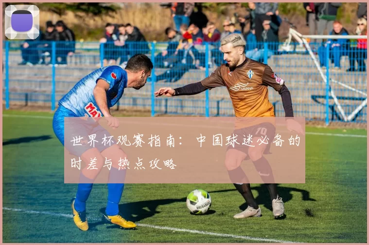 世界杯观赛指南:中国球迷必备的时差与热点攻略