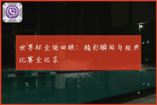 世界杯全场回顾:精彩瞬间与经典比赛全记录