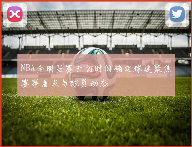 NBA全明星赛开打时间确定球迷聚焦赛事看点与球员动态