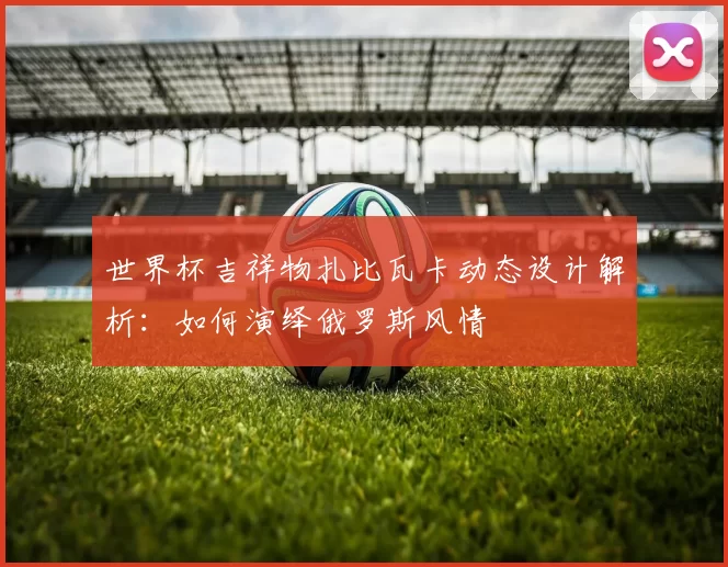 世界杯吉祥物扎比瓦卡动态设计解析:如何演绎俄罗斯风情