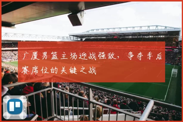 广厦男篮主场迎战强敌,争夺季后赛席位的关键之战