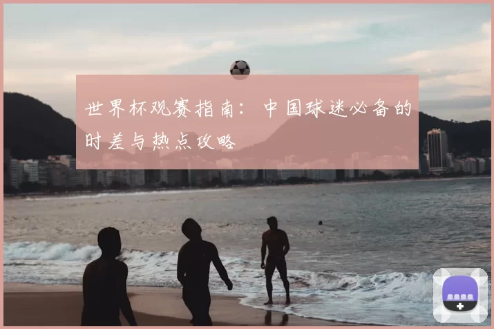 世界杯观赛指南:中国球迷必备的时差与热点攻略