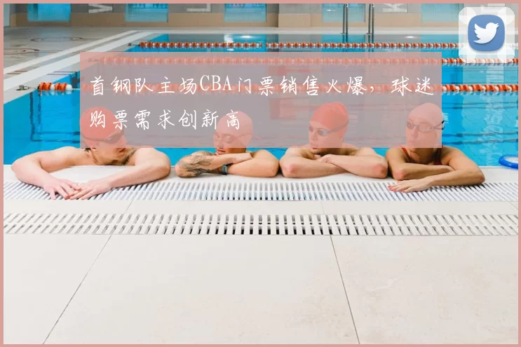 首钢队主场CBA门票销售火爆，球迷购票需求创新高
