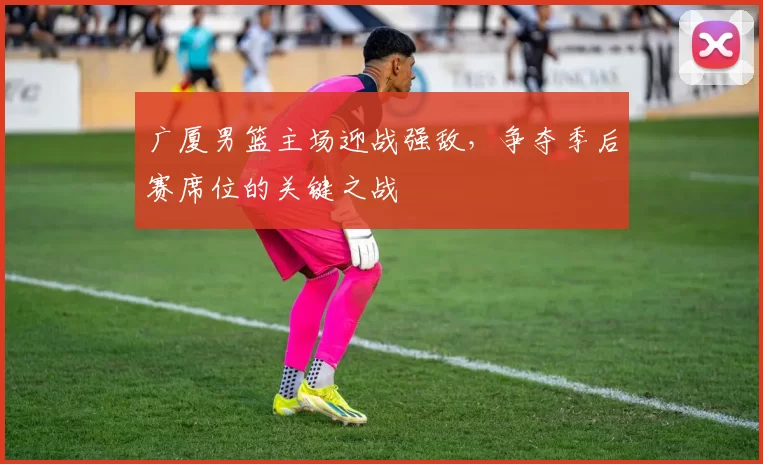 广厦男篮主场迎战强敌，争夺季后赛席位的关键之战