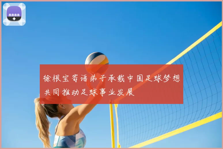 徐根宝寄语弟子承载中国足球梦想共同推动足球事业发展