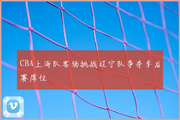 CBA上海队客场挑战辽宁队争夺季后赛席位