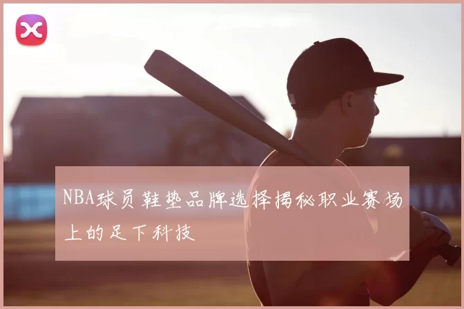 NBA球员鞋垫品牌选择揭秘职业赛场上的足下科技