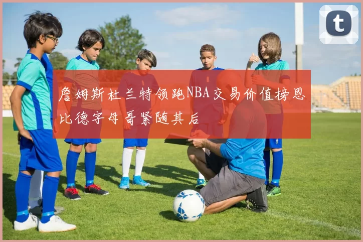 詹姆斯杜兰特领跑NBA交易价值榜恩比德字母哥紧随其后