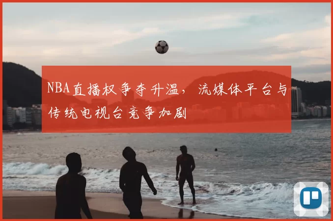 NBA直播权争夺升温,流媒体平台与传统电视台竞争加剧