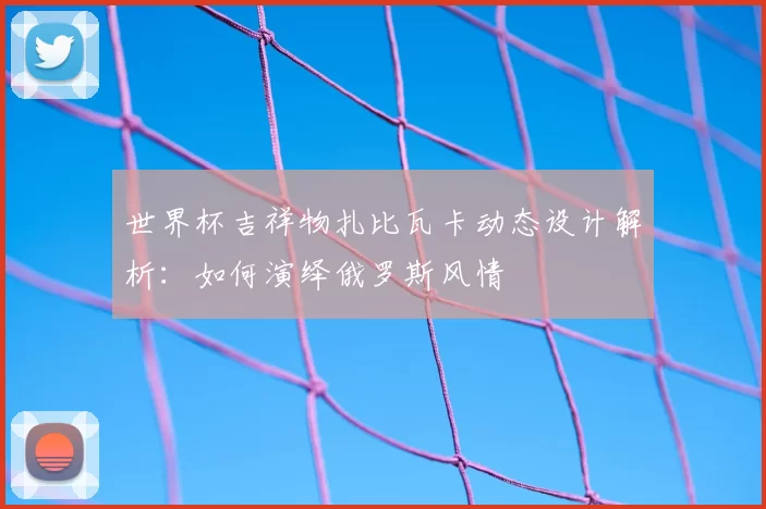 世界杯吉祥物扎比瓦卡动态设计解析:如何演绎俄罗斯风情